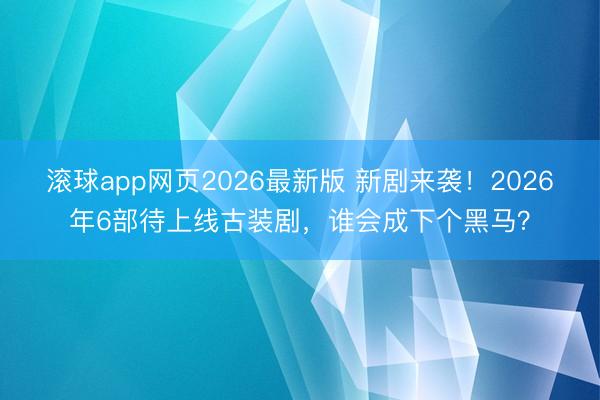 滚球app网页2026最新版 新剧来袭!2026年6部待上线古装剧,谁会成下个黑马?