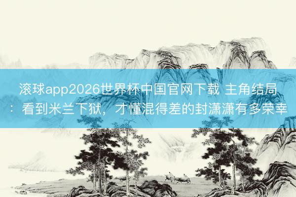 滚球app2026世界杯中国官网下载 主角结局:看到米兰下狱,才懂混得差的封潇潇有多荣幸