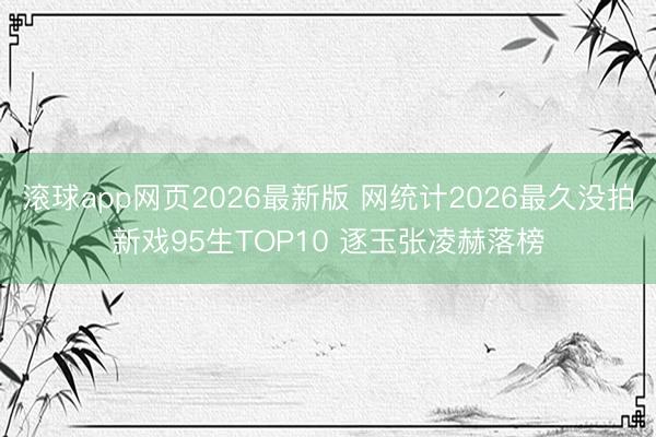 滚球app网页2026最新版 网统计2026最久没拍新戏95生TOP10 逐玉张凌赫落榜