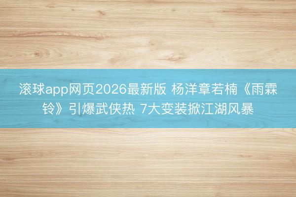 滚球app网页2026最新版 杨洋章若楠《雨霖铃》引爆武侠热 7大变装掀江湖风暴