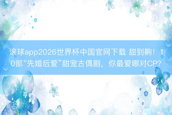 滚球app2026世界杯中国官网下载 甜到齁！10部“先婚后爱”甜宠古偶剧，你最爱哪对CP？