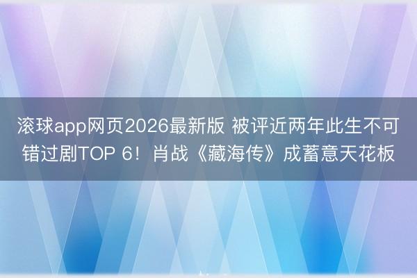 滚球app网页2026最新版 被评近两年此生不可错过剧TOP 6！肖战《藏海传》成蓄意天花板