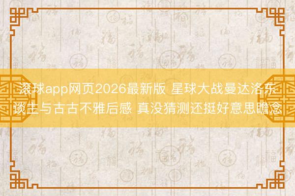 滚球app网页2026最新版 星球大战曼达洛东谈主与古古不雅后感 真没猜测还挺好意思瞻念