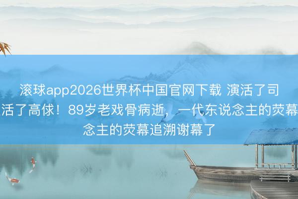 滚球app2026世界杯中国官网下载 演活了司马懿,也演活了高俅!89岁老戏骨病逝,一代东说念主的荧幕追溯谢幕了
