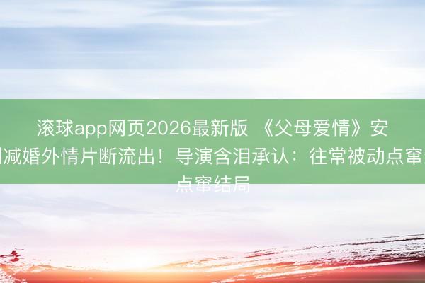 滚球app网页2026最新版 《父母爱情》安杰删减婚外情片断流出!导演含泪承认:往常被动点窜结局