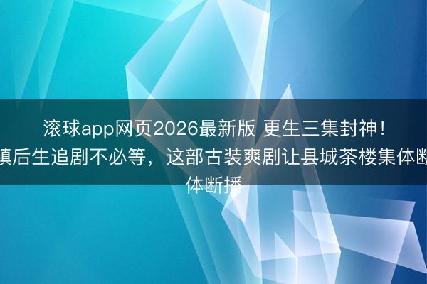滚球app网页2026最新版 更生三集封神!小镇后生追剧不必等,这部古装爽剧让县城茶楼集体断播