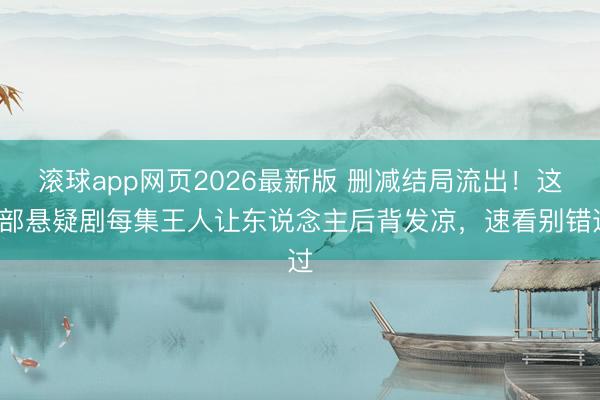 滚球app网页2026最新版 删减结局流出!这3部悬疑剧每集王人让东说念主后背发凉,速看别错过