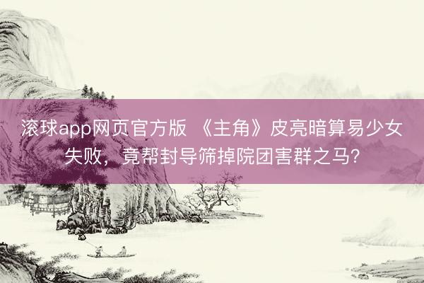 滚球app网页官方版 《主角》皮亮暗算易少女失败,竟帮封导筛掉院团害群之马?