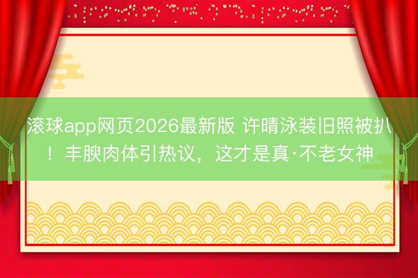 滚球app网页2026最新版 许晴泳装旧照被扒!丰腴肉体引热议,这才是真·不老女神