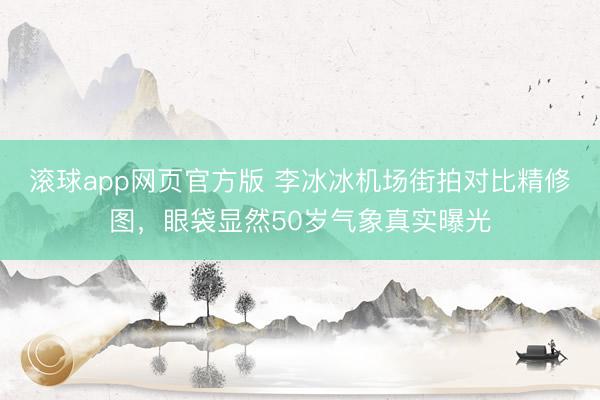 滚球app网页官方版 李冰冰机场街拍对比精修图,眼袋显然50岁气象真实曝光