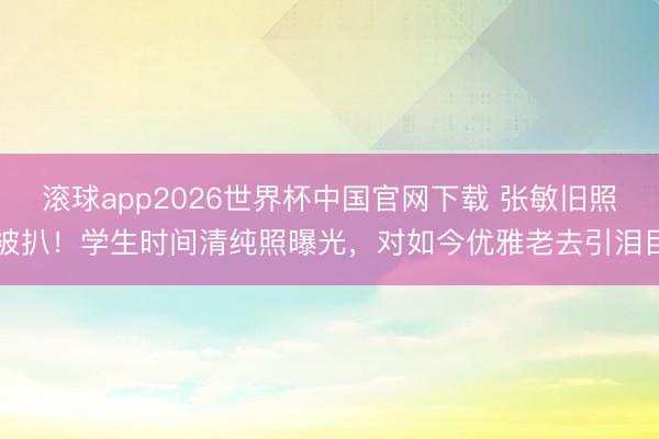 滚球app2026世界杯中国官网下载 张敏旧照被扒!学生时间清纯照曝光,对如今优雅老去引泪目