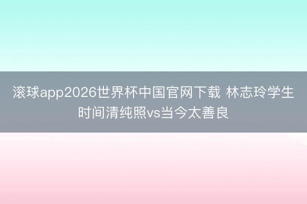 滚球app2026世界杯中国官网下载 林志玲学生时间清纯照vs当今太善良