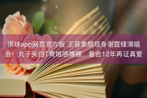 滚球app网页官方版 王菲素颜现身谢霆锋演唱会!丸子头白T青娥感爆棚,复合12年再证真爱