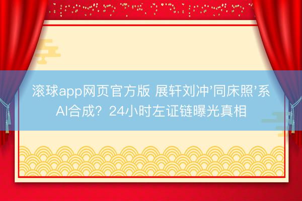 滚球app网页官方版 展轩刘冲'同床照'系AI合成?24小时左证链曝光真相
