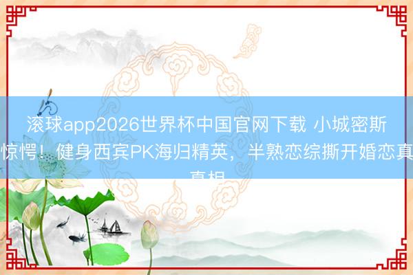 滚球app2026世界杯中国官网下载 小城密斯别惊愕!健身西宾PK海归精英,半熟恋综撕开婚恋真相