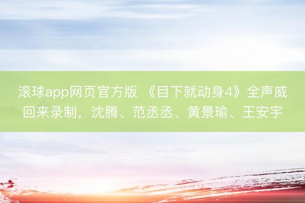 滚球app网页官方版 《目下就动身4》全声威回来录制,沈腾、范丞丞、黄景瑜、王安宇