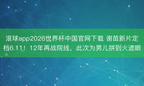 滚球app2026世界杯中国官网下载 谢苗新片定档6.11!12年再战院线,此次为男儿拼到火遮眼