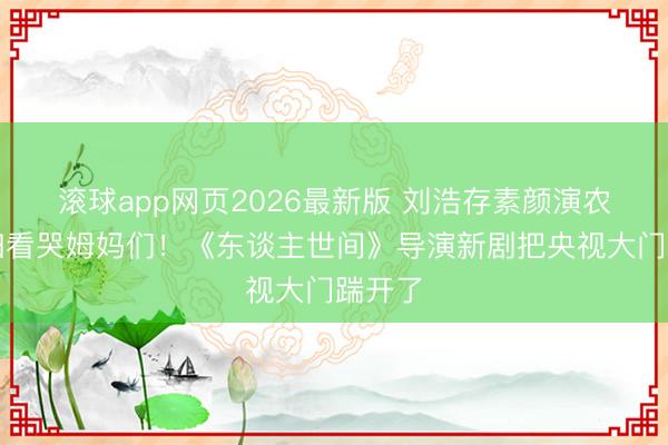滚球app网页2026最新版 刘浩存素颜演农村媳妇看哭姆妈们!《东谈主世间》导演新剧把央视大门踹开了