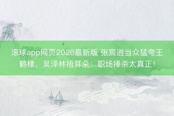 滚球app网页2026最新版 张宸逍当众猛夸王鹤棣,吴泽林捂耳朵:职场捧杀太真正!