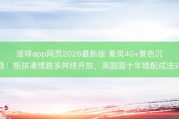 滚球app网页2026最新版 秦岚40+景色沉稳!拒拼凑情路多舛终开放,高圆圆十年婚配成法式
