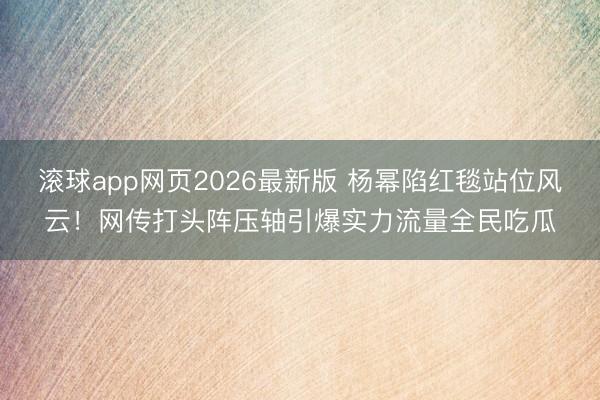 滚球app网页2026最新版 杨幂陷红毯站位风云!网传打头阵压轴引爆实力流量全民吃瓜