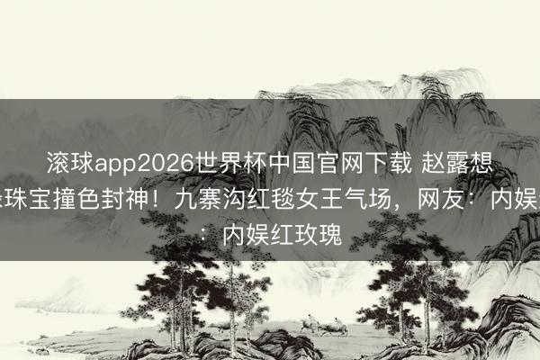 滚球app2026世界杯中国官网下载 赵露想红裙绿珠宝撞色封神!九寨沟红毯女王气场,网友:内娱红玫瑰