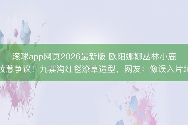 滚球app网页2026最新版 欧阳娜娜丛林小鹿妆惹争议!九寨沟红毯潦草造型,网友:像误入片场