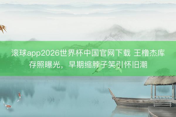 滚球app2026世界杯中国官网下载 王橹杰库存照曝光,早期缩脖子笑引怀旧潮