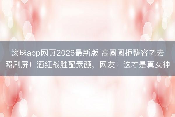 滚球app网页2026最新版 高圆圆拒整容老去照刷屏!酒红战胜配素颜,网友:这才是真女神