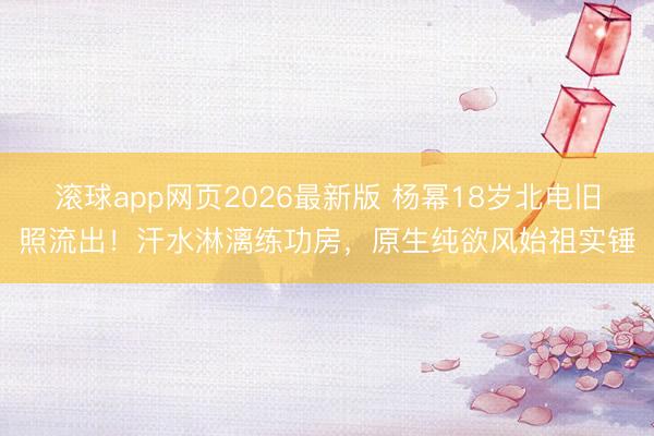 滚球app网页2026最新版 杨幂18岁北电旧照流出!汗水淋漓练功房,原生纯欲风始祖实锤