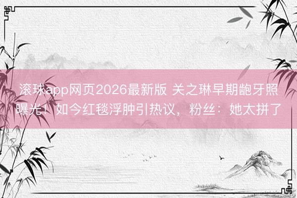滚球app网页2026最新版 关之琳早期龅牙照曝光！如今红毯浮肿引热议，粉丝：她太拼了