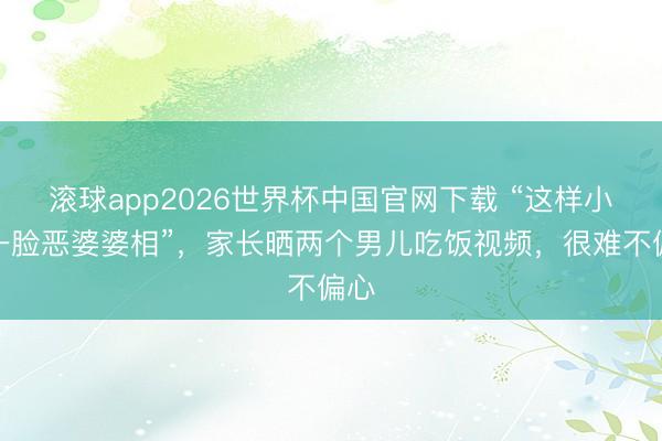 滚球app2026世界杯中国官网下载 “这样小就一脸恶婆婆相”，家长晒两个男儿吃饭视频，很难不偏心
