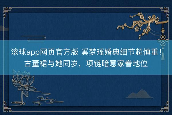 滚球app网页官方版 奚梦瑶婚典细节超慎重！古董裙与她同岁，项链暗意家眷地位