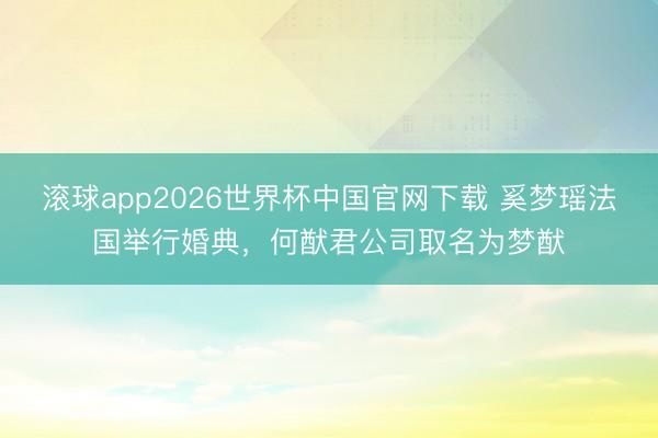 滚球app2026世界杯中国官网下载 奚梦瑶法国举行婚典,何猷君公司取名为梦猷