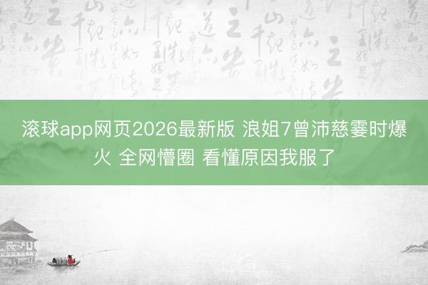 滚球app网页2026最新版 浪姐7曾沛慈霎时爆火 全网懵圈 看懂原因我服了