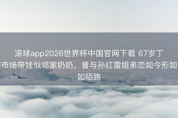 滚球app2026世界杯中国官网下载 67岁丁嘉丽市场带娃似邻家奶奶,曾与孙红雷姐弟恋如今形如陌路