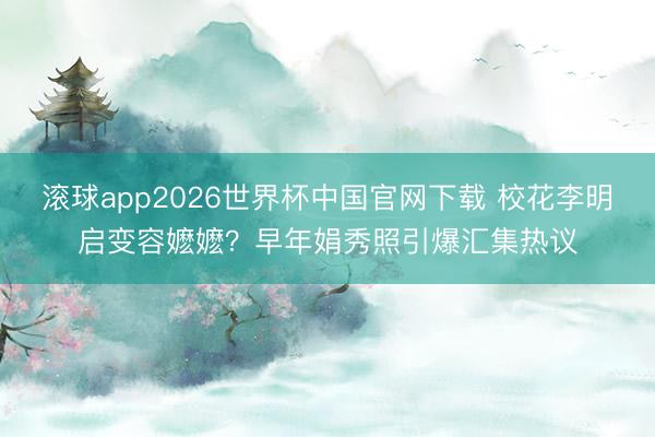 滚球app2026世界杯中国官网下载 校花李明启变容嬷嬷?早年娟秀照引爆汇集热议