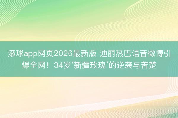 滚球app网页2026最新版 迪丽热巴语音微博引爆全网!34岁‘新疆玫瑰’的逆袭与苦楚