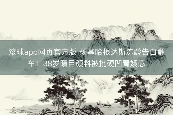 滚球app网页官方版 杨幂哈根达斯冻龄告白翻车!38岁瞋目颜料被批硬凹青娥感