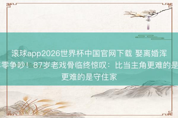 滚球app2026世界杯中国官网下载 娶离婚浑家40年零争吵!87岁老戏骨临终惊叹:比当主角更难的是守住家