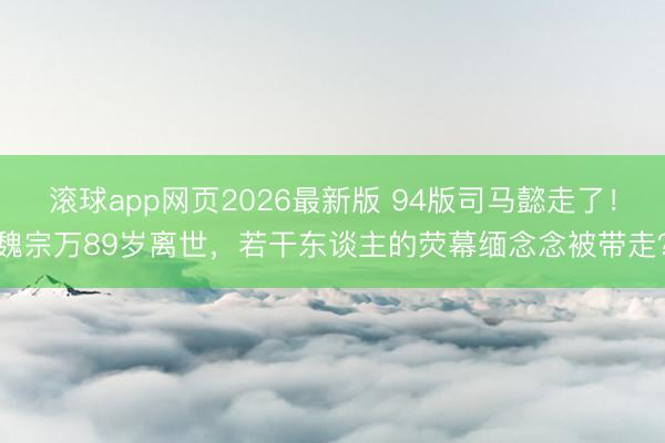 滚球app网页2026最新版 94版司马懿走了!魏宗万89岁离世,若干东谈主的荧幕缅念念被带走?