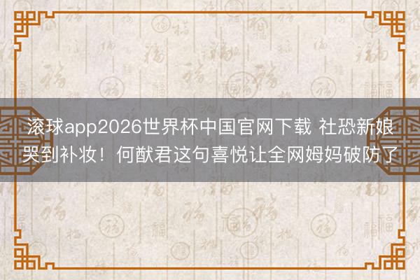 滚球app2026世界杯中国官网下载 社恐新娘哭到补妆!何猷君这句喜悦让全网姆妈破防了