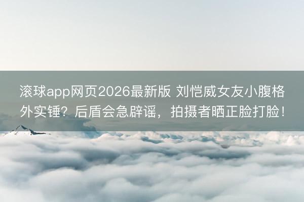 滚球app网页2026最新版 刘恺威女友小腹格外实锤?后盾会急辟谣,拍摄者晒正脸打脸!