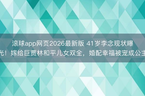 滚球app网页2026最新版 41岁李念现状曝光!嫁给巨贾林和平儿女双全,婚配幸福被宠成公主