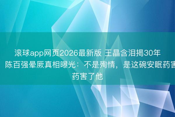 滚球app网页2026最新版 王晶含泪揭30年谣喙!陈百强晕厥真相曝光:不是殉情,是这碗安眠药害了他
