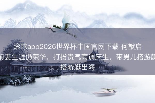 滚球app2026世界杯中国官网下载 何猷启再婚前妻生涯仍荣华,打扮贵气高调庆生,带男儿搭游艇出海