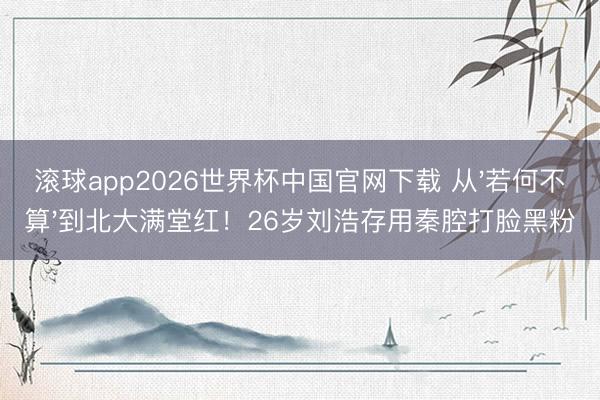 滚球app2026世界杯中国官网下载 从'若何不算'到北大满堂红!26岁刘浩存用秦腔打脸黑粉
