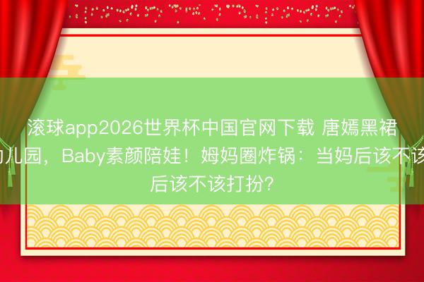 滚球app2026世界杯中国官网下载 唐嫣黑裙惊艳幼儿园,Baby素颜陪娃!姆妈圈炸锅:当妈后该不该打扮?