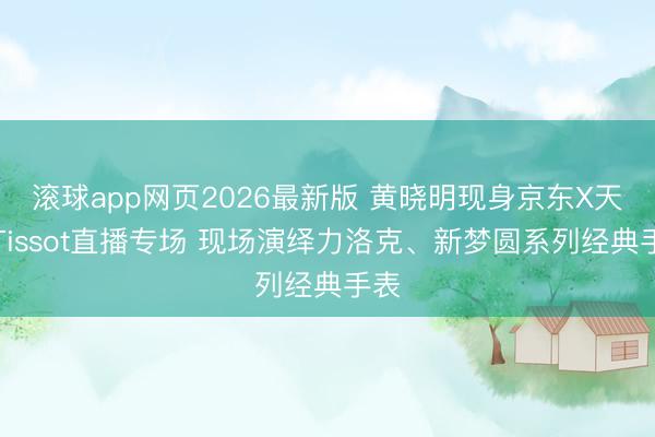 滚球app网页2026最新版 黄晓明现身京东X天梭Tissot直播专场 现场演绎力洛克、新梦圆系列经典手表