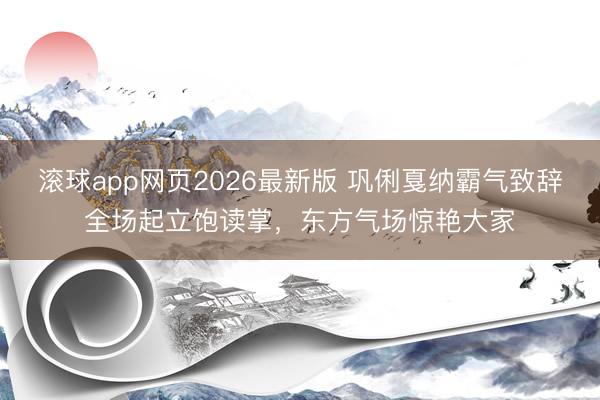 滚球app网页2026最新版 巩俐戛纳霸气致辞全场起立饱读掌,东方气场惊艳大家